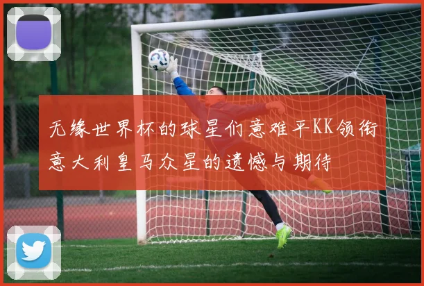 无缘世界杯的球星们意难平KK领衔意大利皇马众星的遗憾与期待