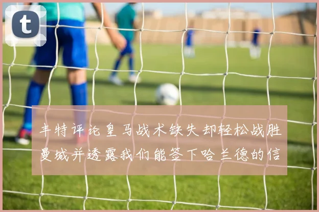 丰特评论皇马战术缺失却轻松战胜曼城并透露我们能签下哈兰德的信心