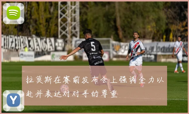 拉莫斯在赛前发布会上强调全力以赴并表达对对手的尊重