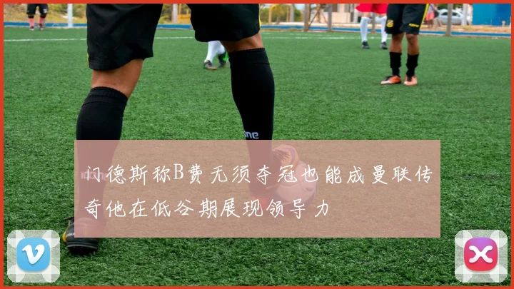 门德斯称B费无须夺冠也能成曼联传奇他在低谷期展现领导力