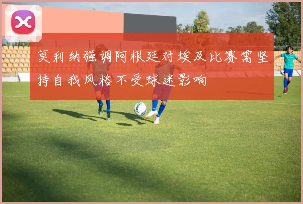 莫利纳强调阿根廷对埃及比赛需坚持自我风格不受球迷影响