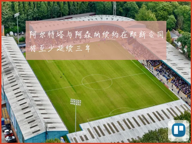阿尔特塔与阿森纳续约在即新合同将至少延续三年