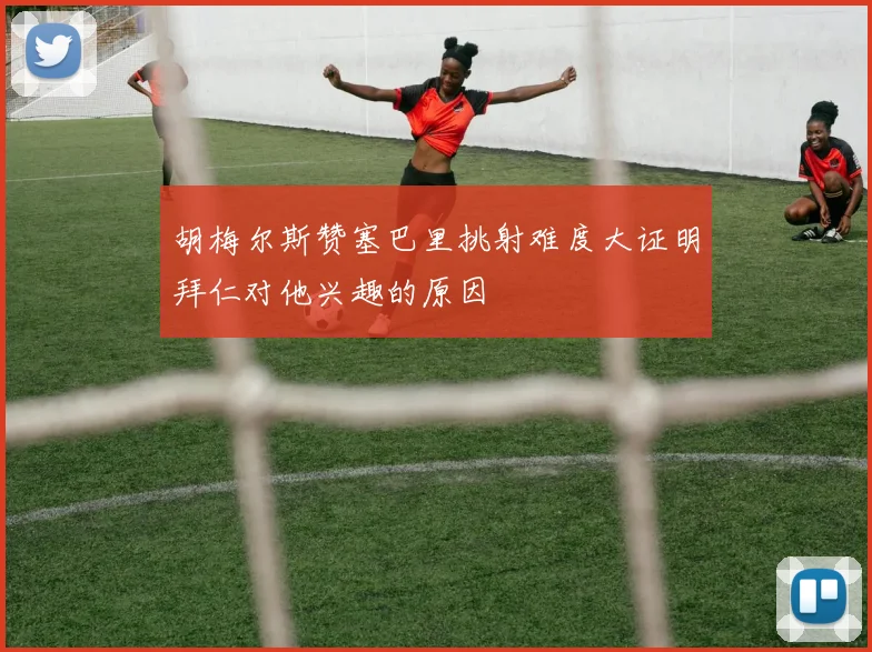 胡梅尔斯赞塞巴里挑射难度大证明拜仁对他兴趣的原因