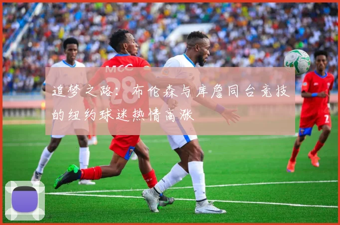 追梦之路：布伦森与库詹同台竞技的纽约球迷热情高涨