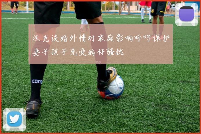 沃克谈婚外情对家庭影响呼吁保护妻子孩子免受狗仔骚扰