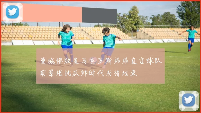 曼城惨败皇马克罗斯弟弟直言球队前景堪忧瓜帅时代或将结束