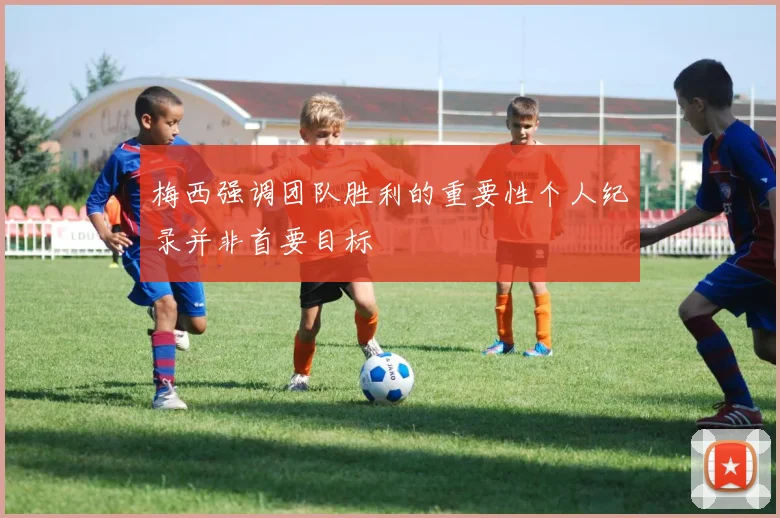 梅西强调团队胜利的重要性个人纪录并非首要目标