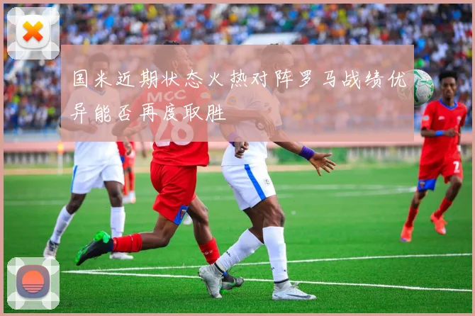 国米近期状态火热对阵罗马战绩优异能否再度取胜