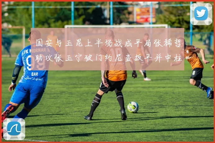 国安与玉昆上半场战成平局张稀哲助攻张玉宁破门约尼查扳平并中柱