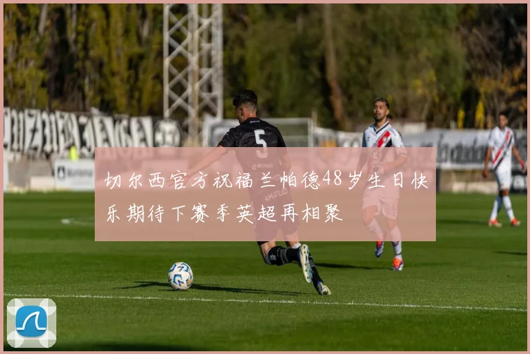 切尔西官方祝福兰帕德48岁生日快乐期待下赛季英超再相聚