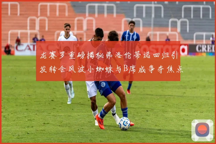 龙赛罗重磅揭秘弗洛伦蒂诺回归引发转会风波小蜘蛛与B席成争夺焦点