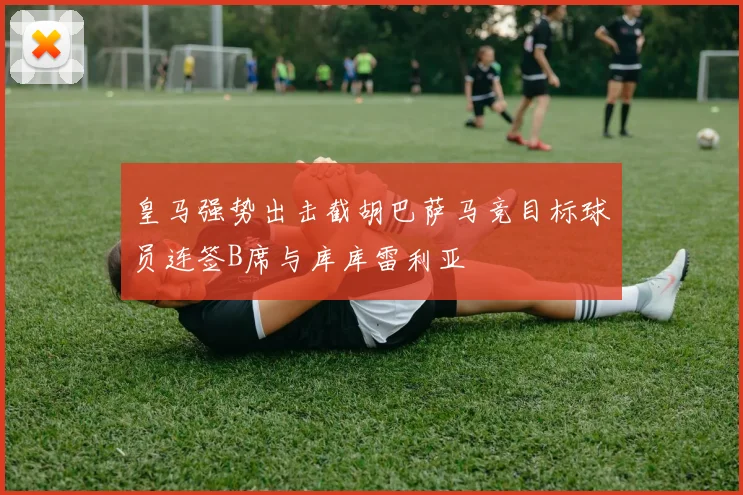 皇马强势出击截胡巴萨马竞目标球员连签B席与库库雷利亚