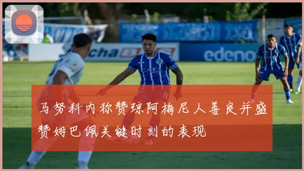 马努科内称赞琼阿梅尼人善良并盛赞姆巴佩关键时刻的表现