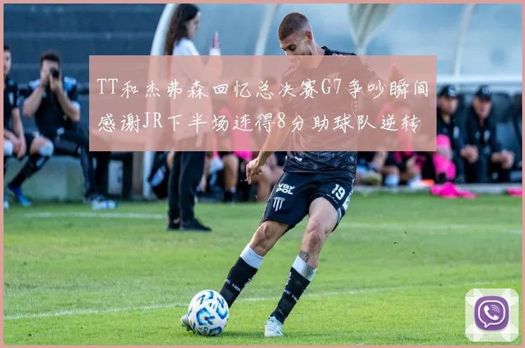 TT和杰弗森回忆总决赛G7争吵瞬间感谢JR下半场连得8分助球队逆转