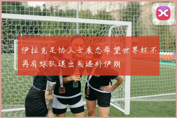 伊拉克足协人士表态希望世界杯不再有球队退出或递补伊朗
