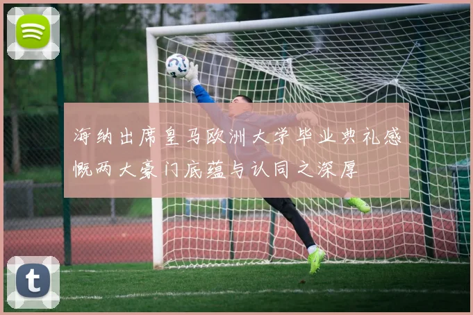 海纳出席皇马欧洲大学毕业典礼感慨两大豪门底蕴与认同之深厚