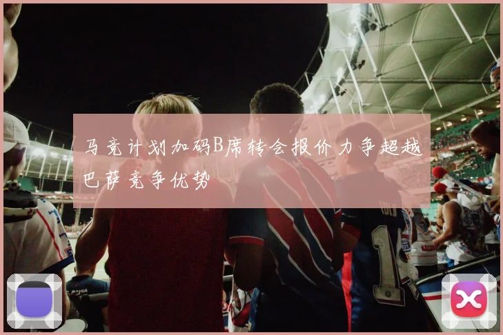 马竞计划加码B席转会报价力争超越巴萨竞争优势