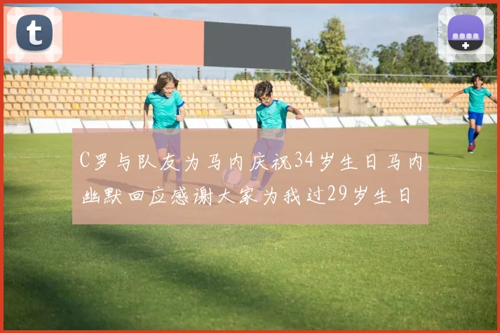 C罗与队友为马内庆祝34岁生日马内幽默回应感谢大家为我过29岁生日