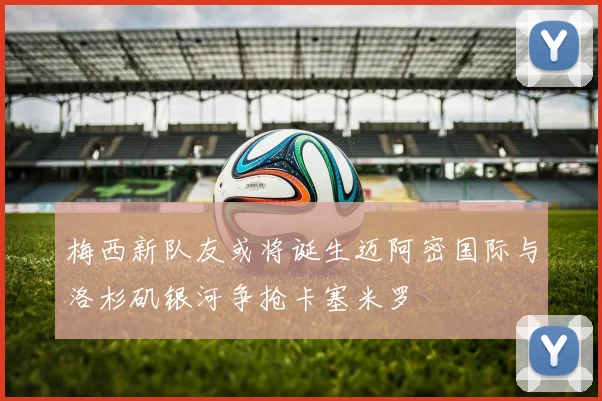 梅西新队友或将诞生迈阿密国际与洛杉矶银河争抢卡塞米罗
