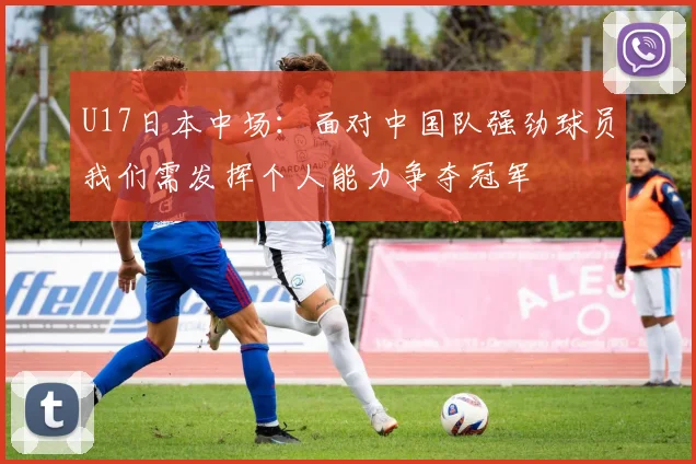 U17日本中场：面对中国队强劲球员我们需发挥个人能力争夺冠军