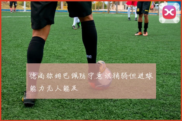 德尚称姆巴佩防守意识稍弱但进球能力无人能及