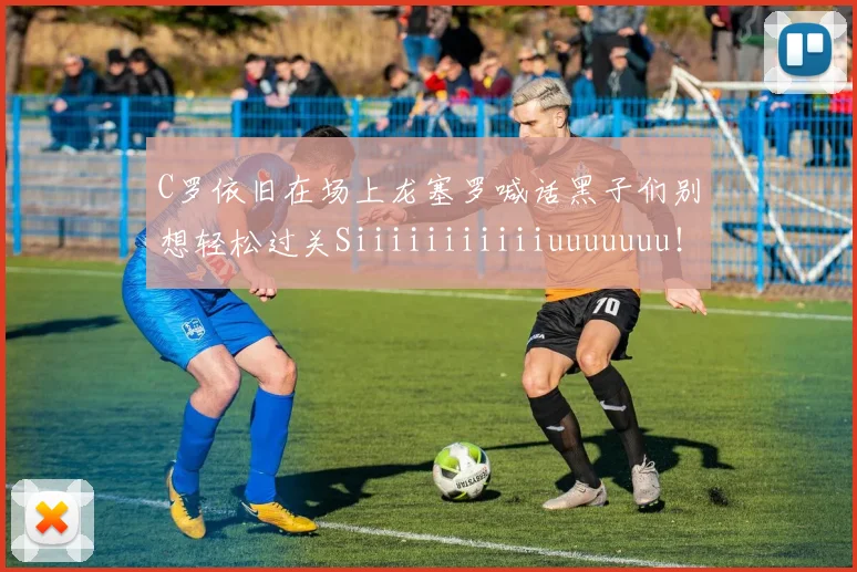 C罗依旧在场上龙塞罗喊话黑子们别想轻松过关Siiiiiiiiiiiuuuuuuu！