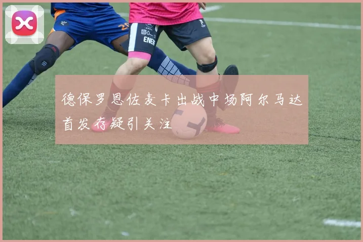 德保罗恩佐麦卡出战中场阿尔马达首发存疑引关注